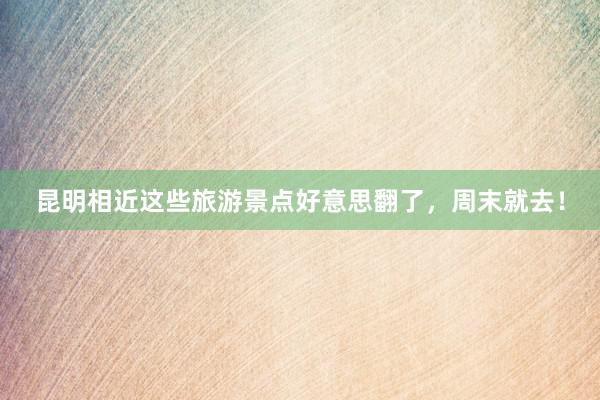 昆明相近这些旅游景点好意思翻了，周末就去！