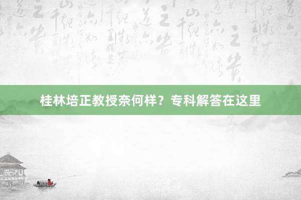 桂林培正教授奈何样？专科解答在这里