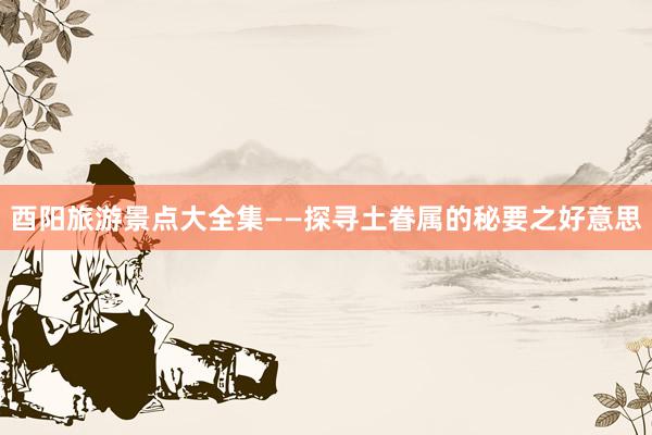酉阳旅游景点大全集——探寻土眷属的秘要之好意思