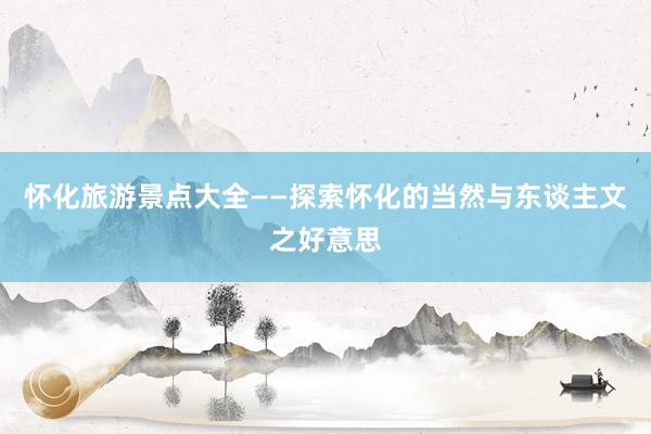 怀化旅游景点大全——探索怀化的当然与东谈主文之好意思