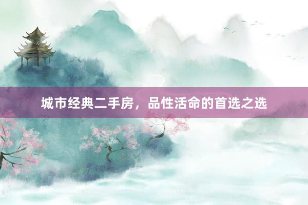 城市经典二手房，品性活命的首选之选